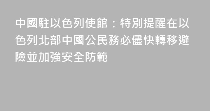 中國駐以色列使館：特別提醒在以色列北部中國公民務必儘快轉移避險並加強安全防範