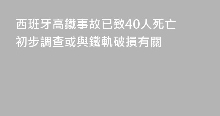 西班牙高鐵事故已致40人死亡 初步調查或與鐵軌破損有關