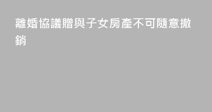 離婚協議贈與子女房產不可隨意撤銷