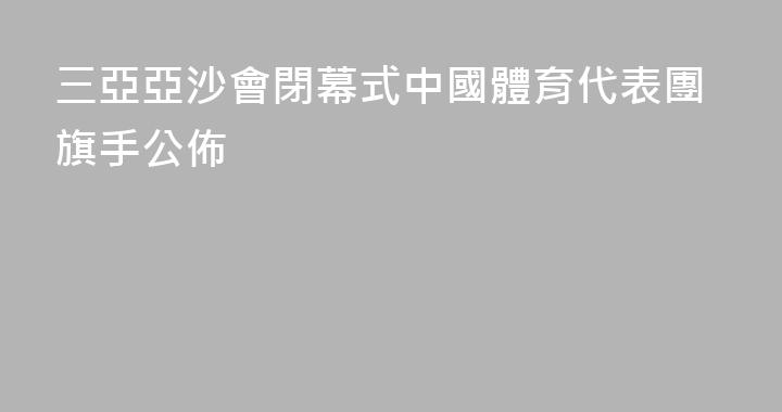 三亞亞沙會閉幕式中國體育代表團旗手公佈