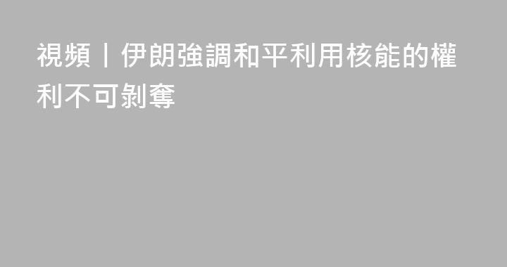 視頻丨伊朗強調和平利用核能的權利不可剝奪