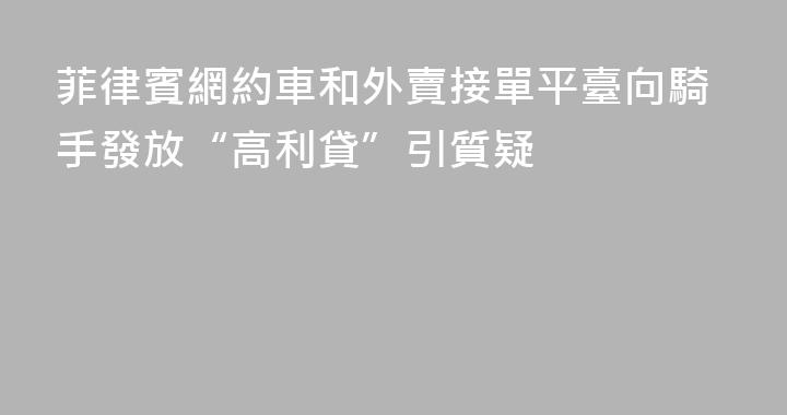 菲律賓網約車和外賣接單平臺向騎手發放“高利貸”引質疑