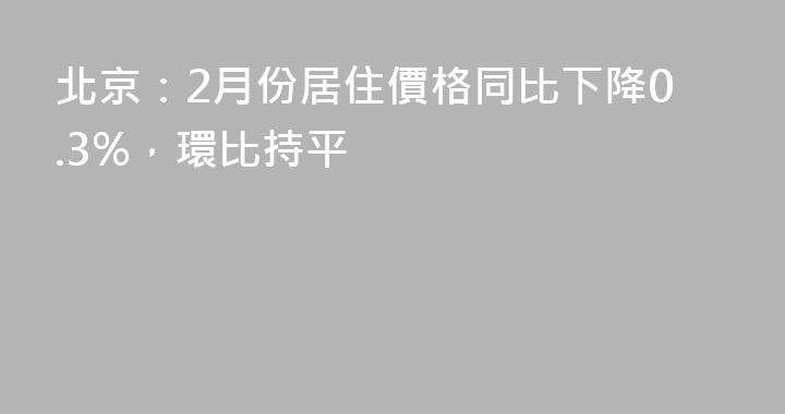 北京：2月份居住價格同比下降0.3%，環比持平