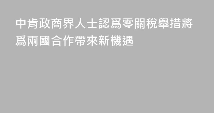 中肯政商界人士認爲零關稅舉措將爲兩國合作帶來新機遇