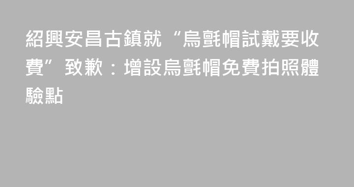 紹興安昌古鎮就“烏氈帽試戴要收費”致歉：增設烏氈帽免費拍照體驗點
