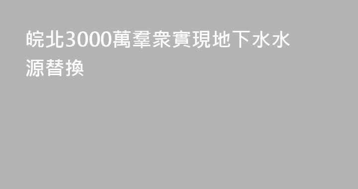 皖北3000萬羣衆實現地下水水源替換