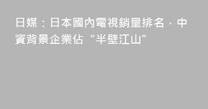 日媒：日本國內電視銷量排名，中資背景企業佔“半壁江山”