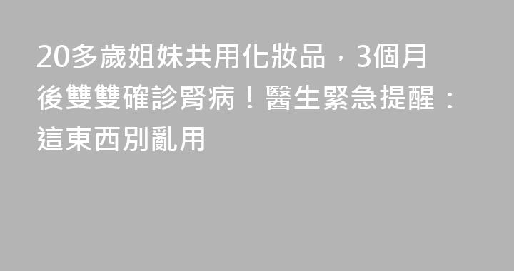 20多歲姐妹共用化妝品，3個月後雙雙確診腎病！醫生緊急提醒：這東西別亂用