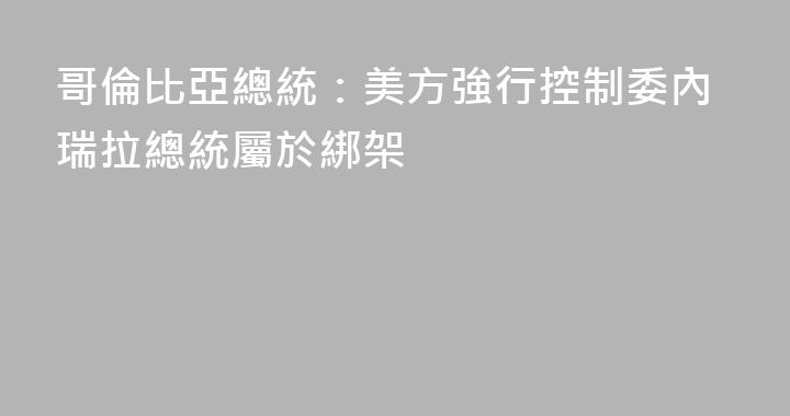 哥倫比亞總統：美方強行控制委內瑞拉總統屬於綁架