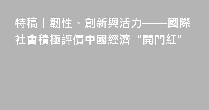 特稿丨韌性、創新與活力——國際社會積極評價中國經濟“開門紅”