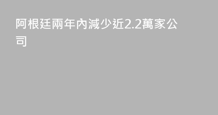 阿根廷兩年內減少近2.2萬家公司
