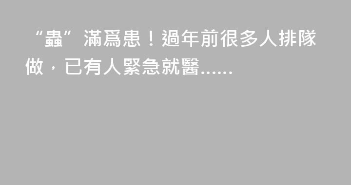 “蟲”滿爲患！過年前很多人排隊做，已有人緊急就醫……