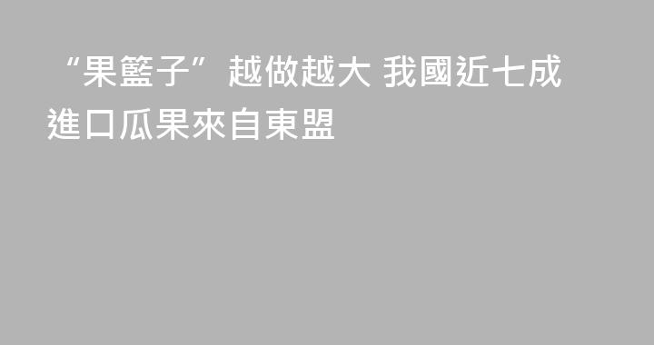 “果籃子”越做越大 我國近七成進口瓜果來自東盟