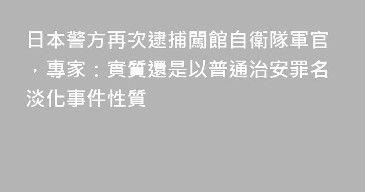 日本警方再次逮捕闖館自衛隊軍官，專家：實質還是以普通治安罪名淡化事件性質