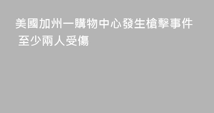 美國加州一購物中心發生槍擊事件 至少兩人受傷