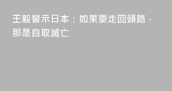 王毅警示日本：如果要走回頭路，那是自取滅亡
