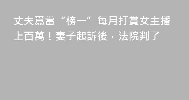 丈夫爲當“榜一”每月打賞女主播上百萬！妻子起訴後，法院判了