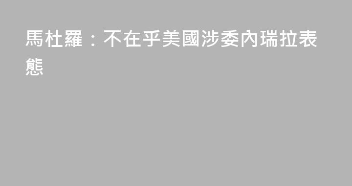 馬杜羅：不在乎美國涉委內瑞拉表態