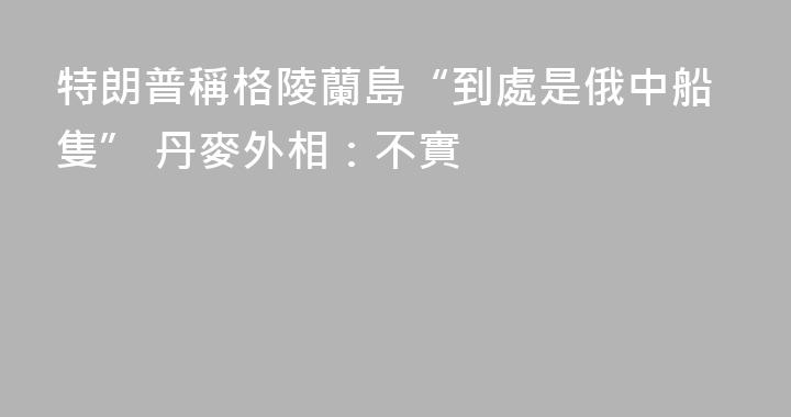 特朗普稱格陵蘭島“到處是俄中船隻” 丹麥外相：不實