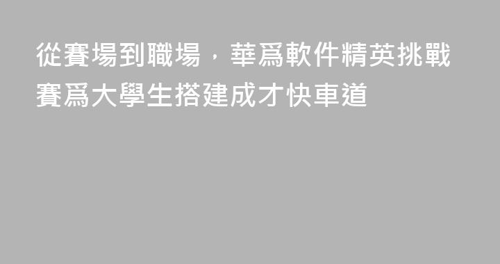 從賽場到職場，華爲軟件精英挑戰賽爲大學生搭建成才快車道