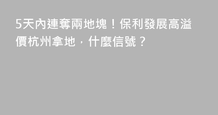 5天內連奪兩地塊！保利發展高溢價杭州拿地，什麼信號？
