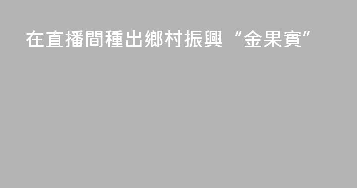 在直播間種出鄉村振興“金果實”