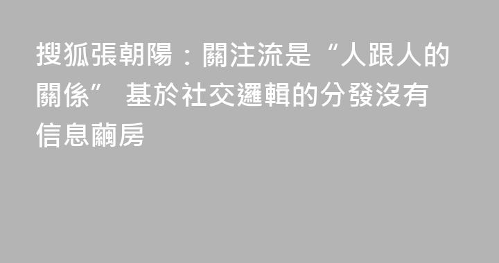 搜狐張朝陽：關注流是“人跟人的關係” 基於社交邏輯的分發沒有信息繭房