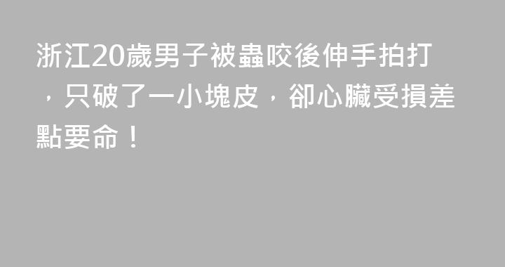 浙江20歲男子被蟲咬後伸手拍打，只破了一小塊皮，卻心臟受損差點要命！