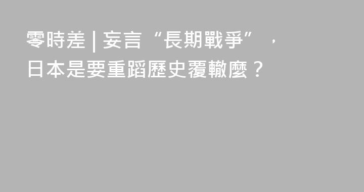 零時差 | 妄言“長期戰爭”，日本是要重蹈歷史覆轍麼？