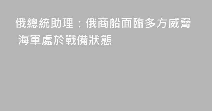 俄總統助理：俄商船面臨多方威脅 海軍處於戰備狀態