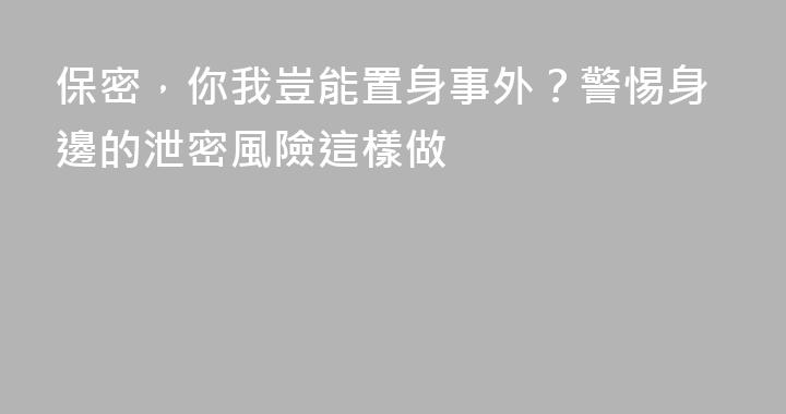 保密，你我豈能置身事外？警惕身邊的泄密風險這樣做