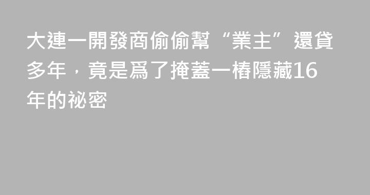 大連一開發商偷偷幫“業主”還貸多年，竟是爲了掩蓋一樁隱藏16年的祕密