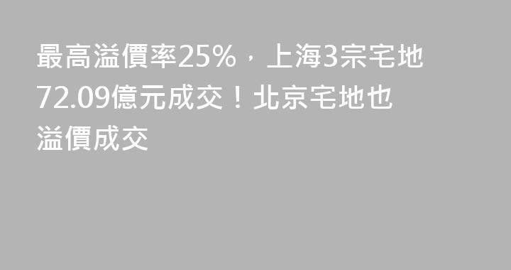 最高溢價率25%，上海3宗宅地72.09億元成交！北京宅地也溢價成交