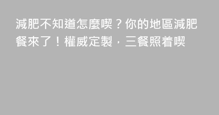 減肥不知道怎麼喫？你的地區減肥餐來了！權威定製，三餐照着喫