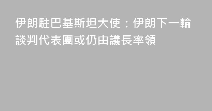 伊朗駐巴基斯坦大使：伊朗下一輪談判代表團或仍由議長率領