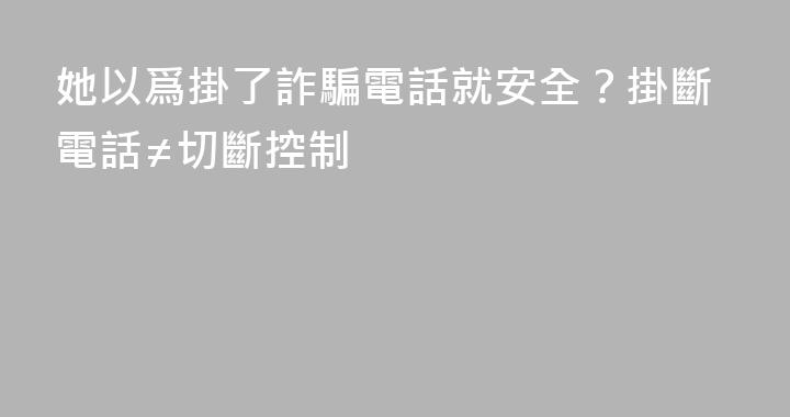 她以爲掛了詐騙電話就安全？掛斷電話≠切斷控制
