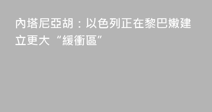 內塔尼亞胡：以色列正在黎巴嫩建立更大“緩衝區”