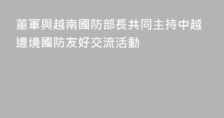 董軍與越南國防部長共同主持中越邊境國防友好交流活動