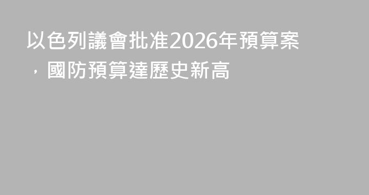 以色列議會批准2026年預算案，國防預算達歷史新高
