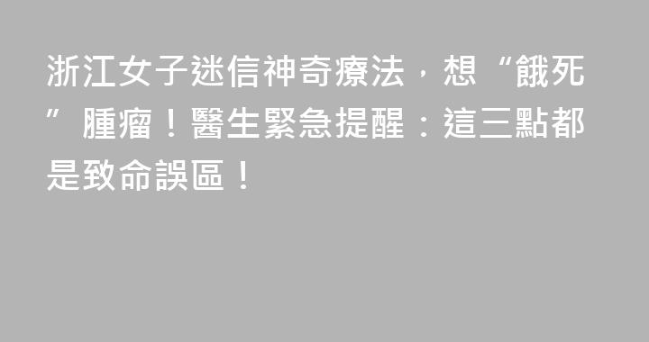 浙江女子迷信神奇療法，想“餓死”腫瘤！醫生緊急提醒：這三點都是致命誤區！