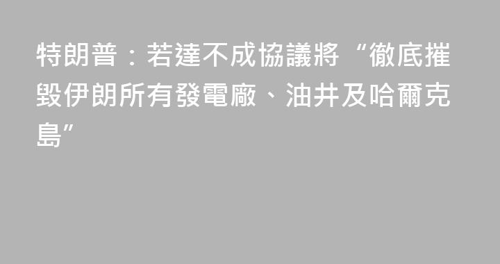 特朗普：若達不成協議將“徹底摧毀伊朗所有發電廠、油井及哈爾克島”