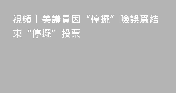 視頻丨美議員因“停擺”險誤爲結束“停擺”投票