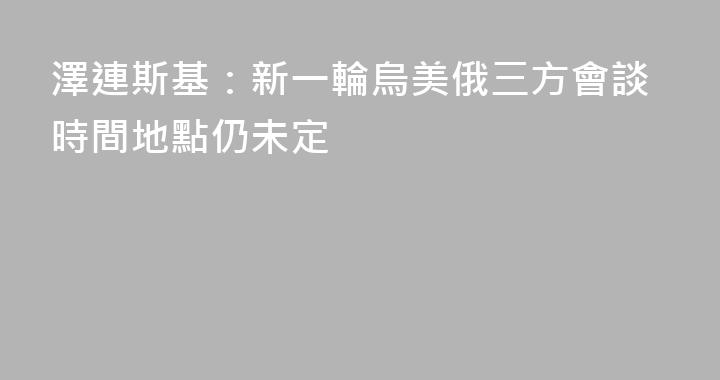 澤連斯基：新一輪烏美俄三方會談時間地點仍未定