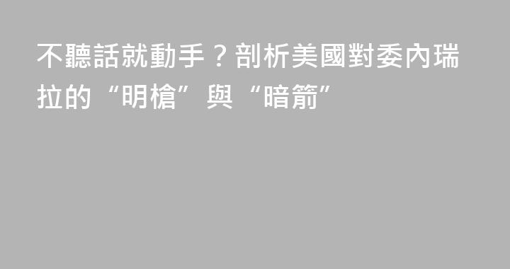 不聽話就動手？剖析美國對委內瑞拉的“明槍”與“暗箭”