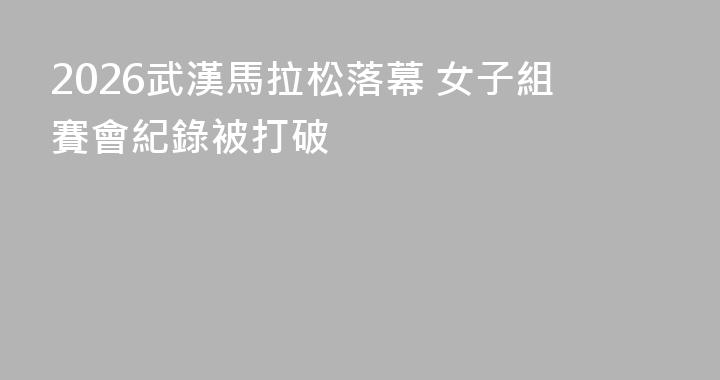 2026武漢馬拉松落幕 女子組賽會紀錄被打破