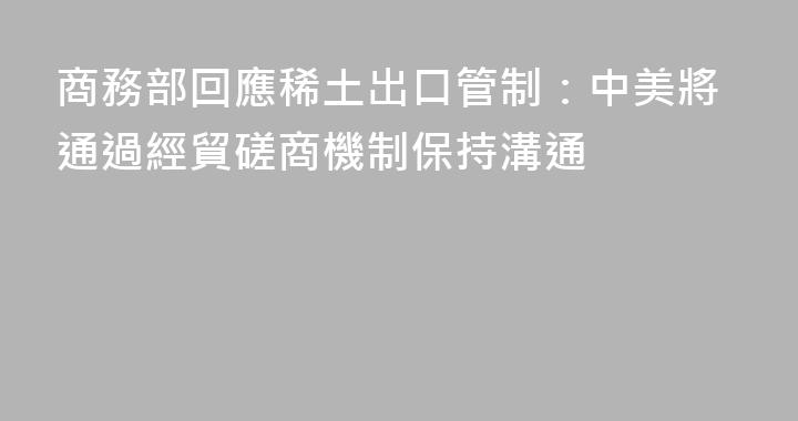商務部回應稀土出口管制：中美將通過經貿磋商機制保持溝通