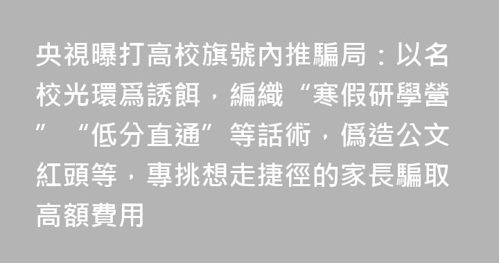 央視曝打高校旗號內推騙局：以名校光環爲誘餌，編織“寒假研學營”“低分直通”等話術，僞造公文紅頭等，專挑想走捷徑的家長騙取高額費用