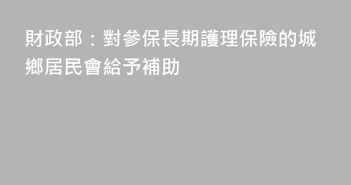 財政部：對參保長期護理保險的城鄉居民會給予補助