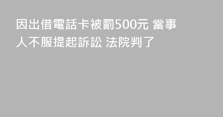 因出借電話卡被罰500元 當事人不服提起訴訟 法院判了