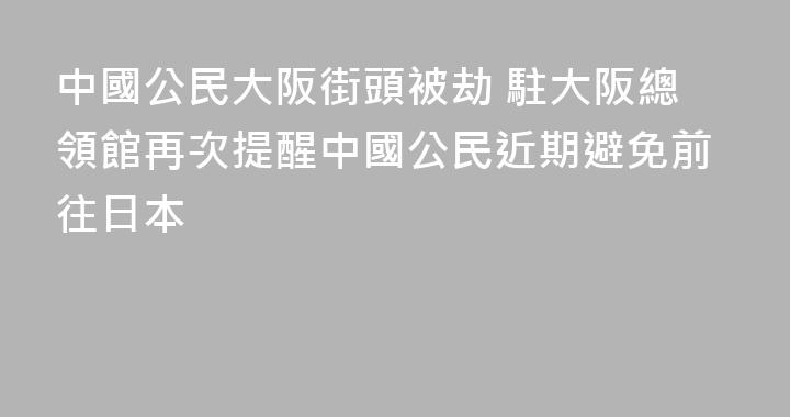 中國公民大阪街頭被劫 駐大阪總領館再次提醒中國公民近期避免前往日本
